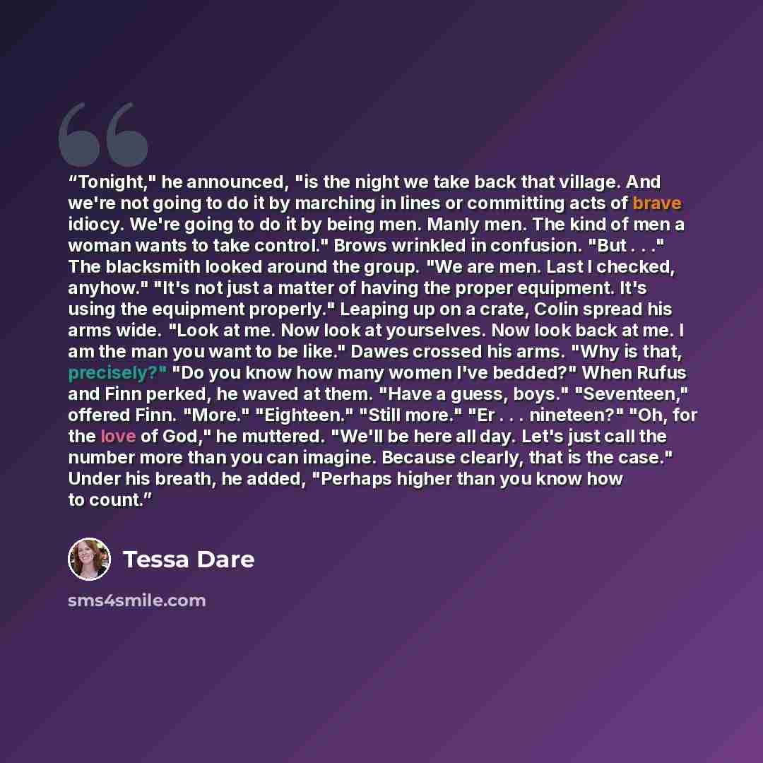 “Tonight," he announced, "is the night we take back that village. And we're not going to do it by marching in lines or committing acts of brave idiocy. We're going to do it by being men. Manly men. The kind of men a woman wants to take control." Brows wrinkled in confusion. "But . . ." The…” quote by Tessa Dare