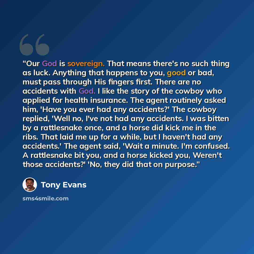“Our God is sovereign. That means there's no such thing as luck. Anything that happens to you, good or bad, must pass through His fingers first. There are no accidents with God. I like the story of the cowboy who applied for health insurance. The agent routinely asked him, 'Have you ever had any…” quote by Tony Evans