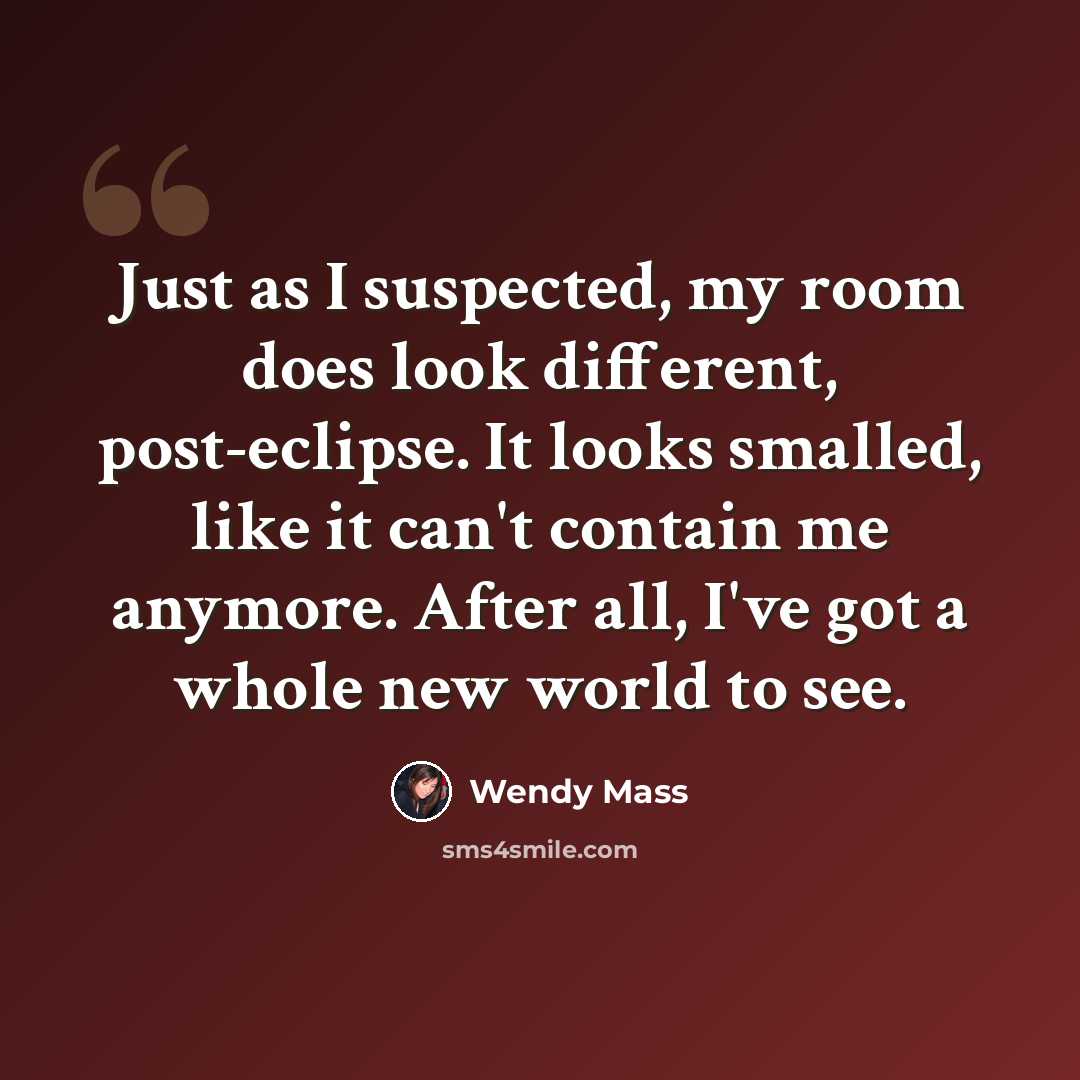 “Just as I suspected, my room does look different, post-eclipse. It looks smalled, like it can't contain me anymore. After all, I've got a whole new world to see.” quote by Wendy Mass