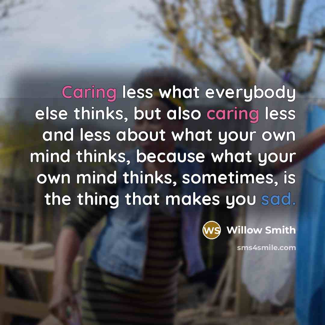 “Caring less what everybody else thinks, but also caring less and less about what your own mind thinks, because what your own mind thinks, sometimes, is the thing that makes you sad.” quote by Willow Smith