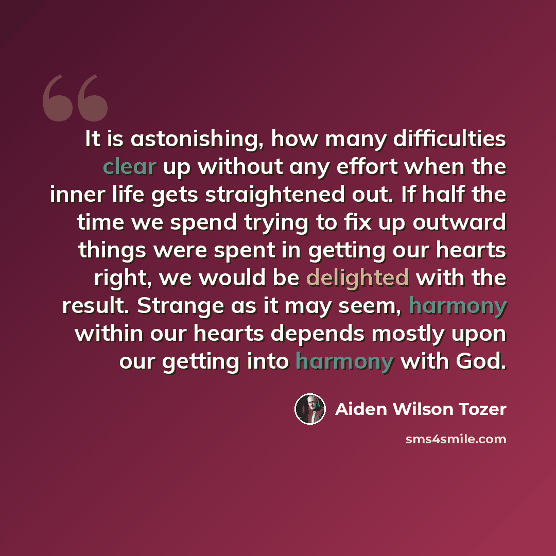 “It is astonishing, how many difficulties clear up without any effort when the inner life gets straightened out. If half the time we spend trying to fix up outward things were spent in getting our hearts right, we would be delighted with the result. Strange as it may seem, harmony within our hearts…” quote by Aiden Wilson Tozer