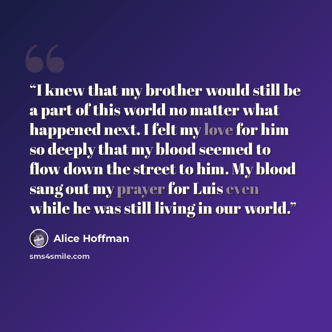“I knew that my brother would still be a part of this world no matter what happened next. I felt my love for him so deeply that my blood seemed to flow down the street to him. My blood sang out my prayer for Luis even while he was still living in our world.” quote by Alice Hoffman