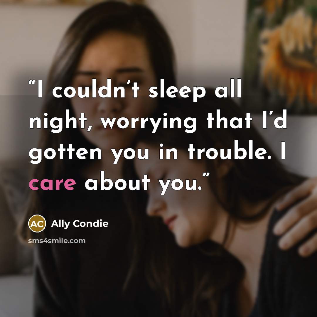 “I couldn’t sleep all night, worrying that I’d gotten you in trouble. I care about you.” quote by Ally Condie
