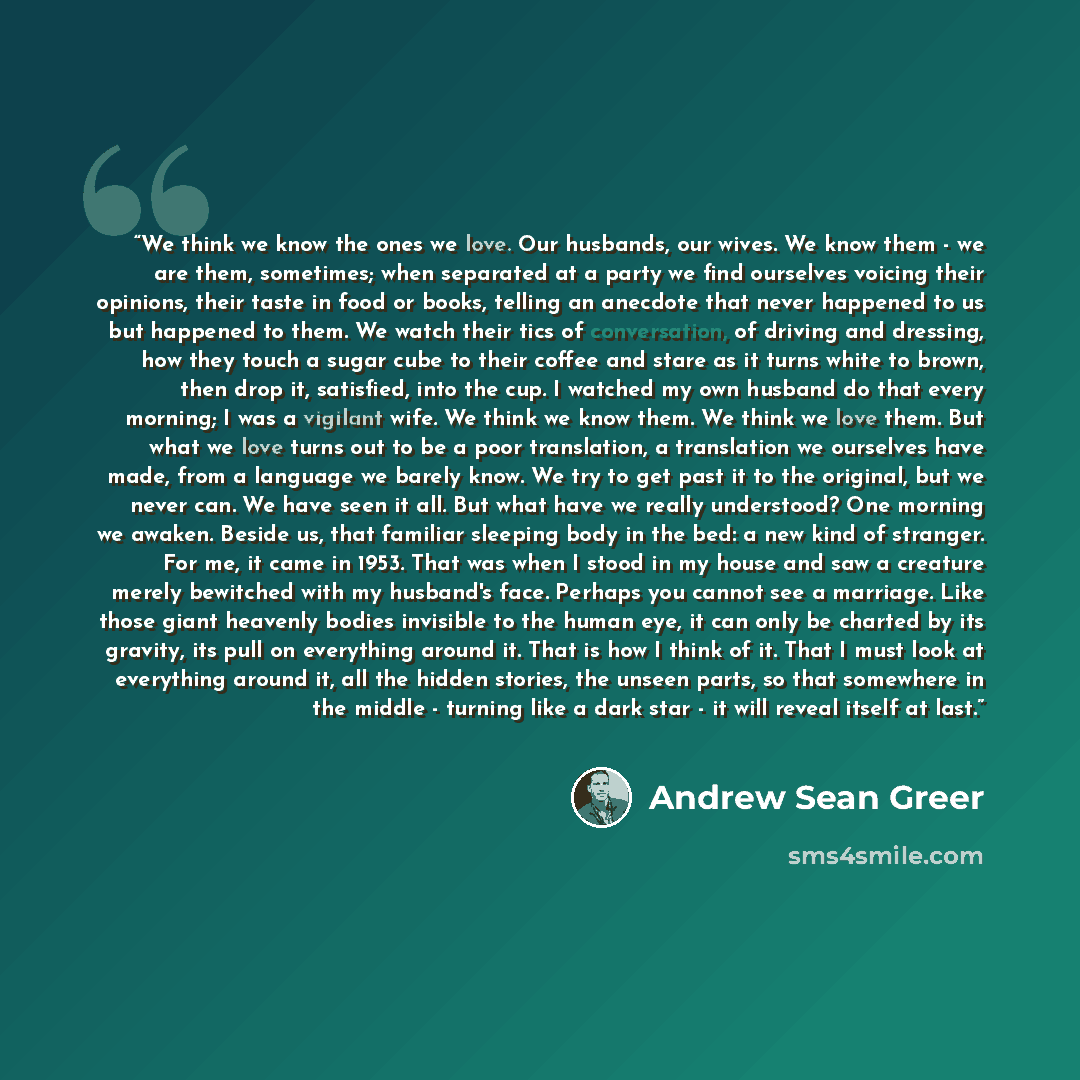 “We think we know the ones we love. Our husbands, our wives. We know them - we are them, sometimes; when separated at a party we find ourselves voicing their opinions, their taste in food or books, telling an anecdote that never happened to us but happened to them. We watch their tics of…” quote by Andrew Sean Greer