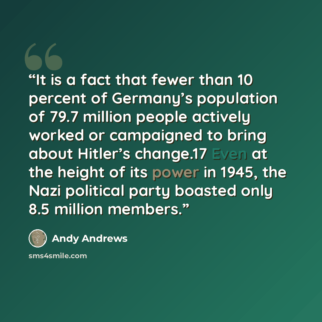 “It is a fact that fewer than 10 percent of Germany’s population of 79.7 million people actively worked or campaigned to bring about Hitler’s change.17 Even at the height of its power in 1945, the Nazi political party boasted only 8.5 million members.” quote by Andy Andrews