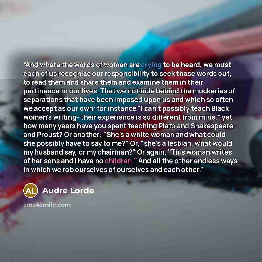 “And where the words of women are crying to be heard, we must each of us recognize our responsibility to seek those words out, to read them and share them and examine them in their pertinence to our lives. That we not hide behind the mockeries of separations that have been imposed upon us and which…” quote by Audre Lorde