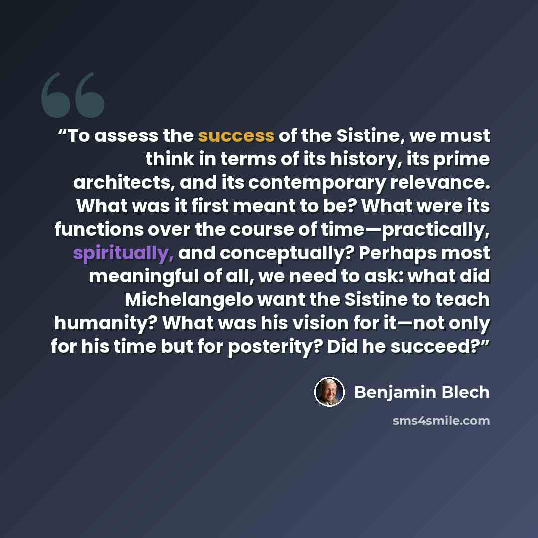 “To assess the success of the Sistine, we must think in terms of its history, its prime architects, and its contemporary relevance. What was it first meant to be? What were its functions over the course of time—practically, spiritually, and conceptually? Perhaps most meaningful of all, we need to…” quote by Benjamin Blech