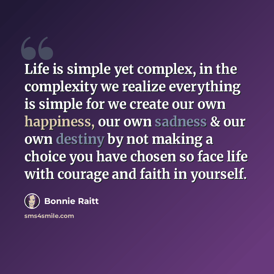 “Life is simple yet complex, in the complexity we realize everything is simple for we create our own happiness, our own sadness & our own destiny by not making a choice you have chosen so face life with courage and faith in yourself.” quote by Bonnie Raitt