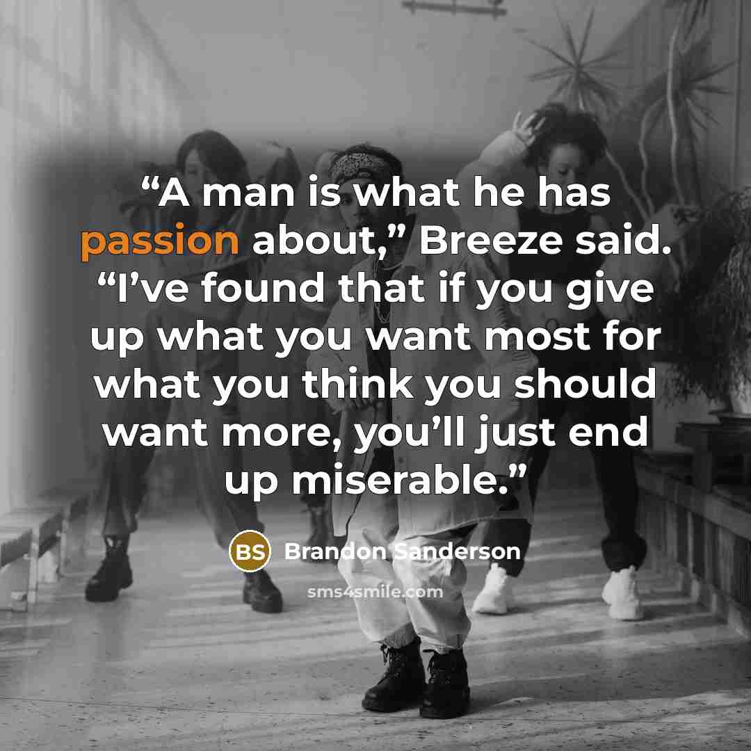 “A man is what he has passion about,” Breeze said. “I’ve found that if you give up what you want most for what you think you should want more, you’ll just end up miserable.” quote by Brandon Sanderson