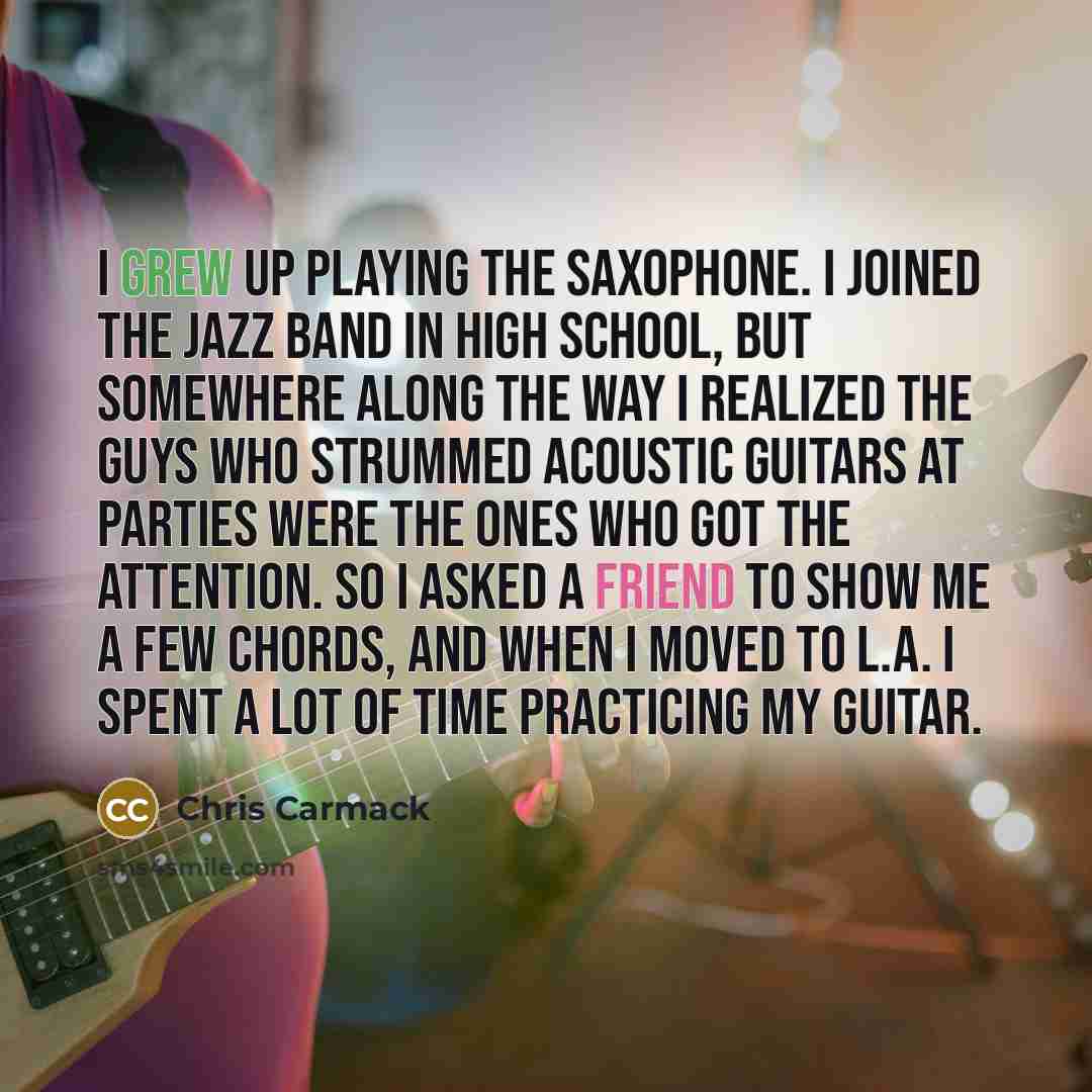 “I grew up playing the saxophone. I joined the jazz band in high school, but somewhere along the way I realized the guys who strummed acoustic guitars at parties were the ones who got the attention. So I asked a friend to show me a few chords, and when I moved to L.A. I spent a lot of time…” quote by Chris Carmack