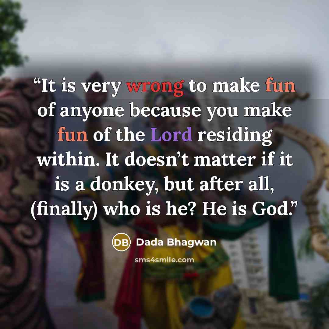 “It is very wrong to make fun of anyone because you make fun of the Lord residing within. It doesn’t matter if it is a donkey, but after all, (finally) who is he? He is God.” quote by Dada Bhagwan