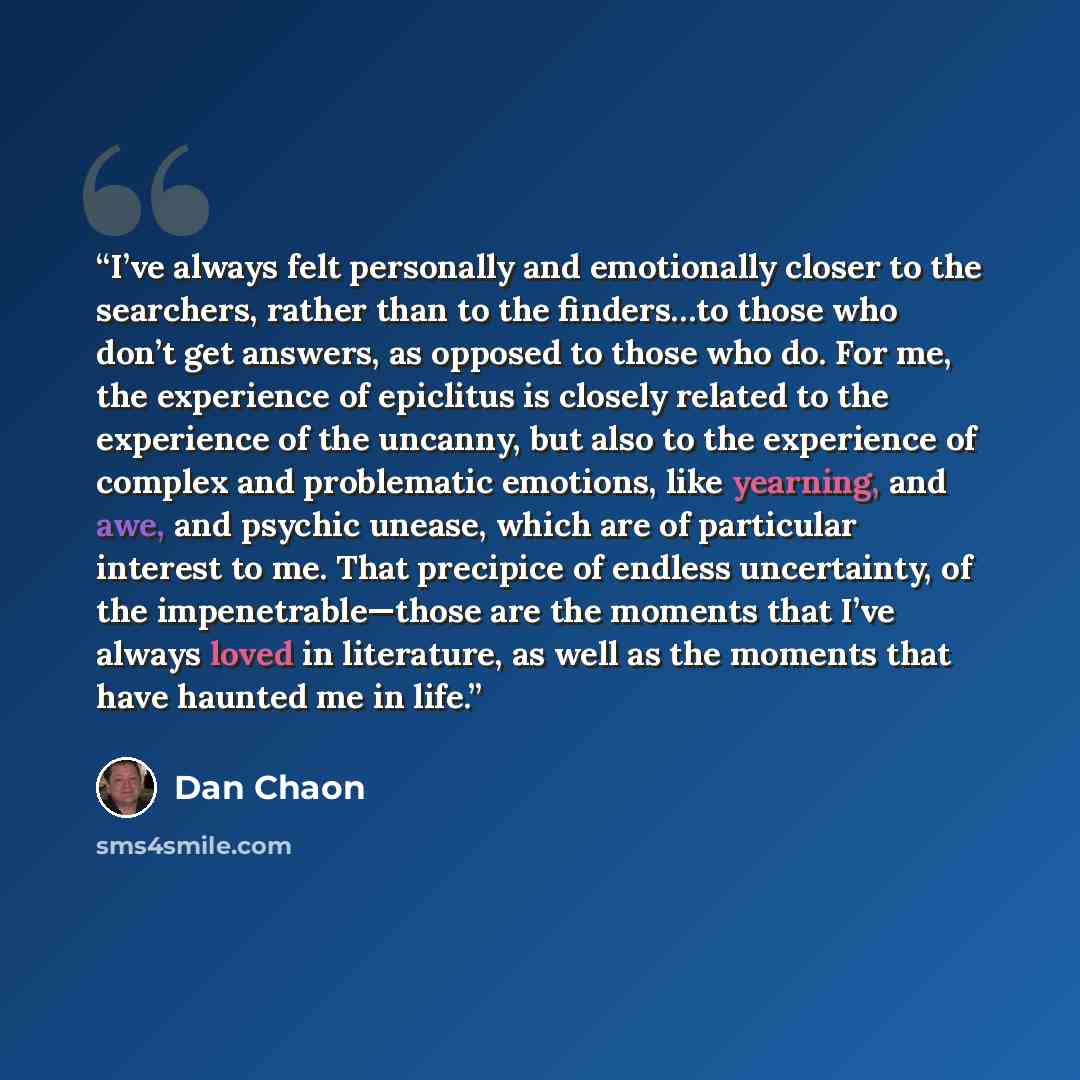 “I’ve always felt personally and emotionally closer to the searchers, rather than to the finders…to those who don’t get answers, as opposed to those who do. For me, the experience of epiclitus is closely related to the experience of the uncanny, but also to the experience of complex and problematic…” quote by Dan Chaon