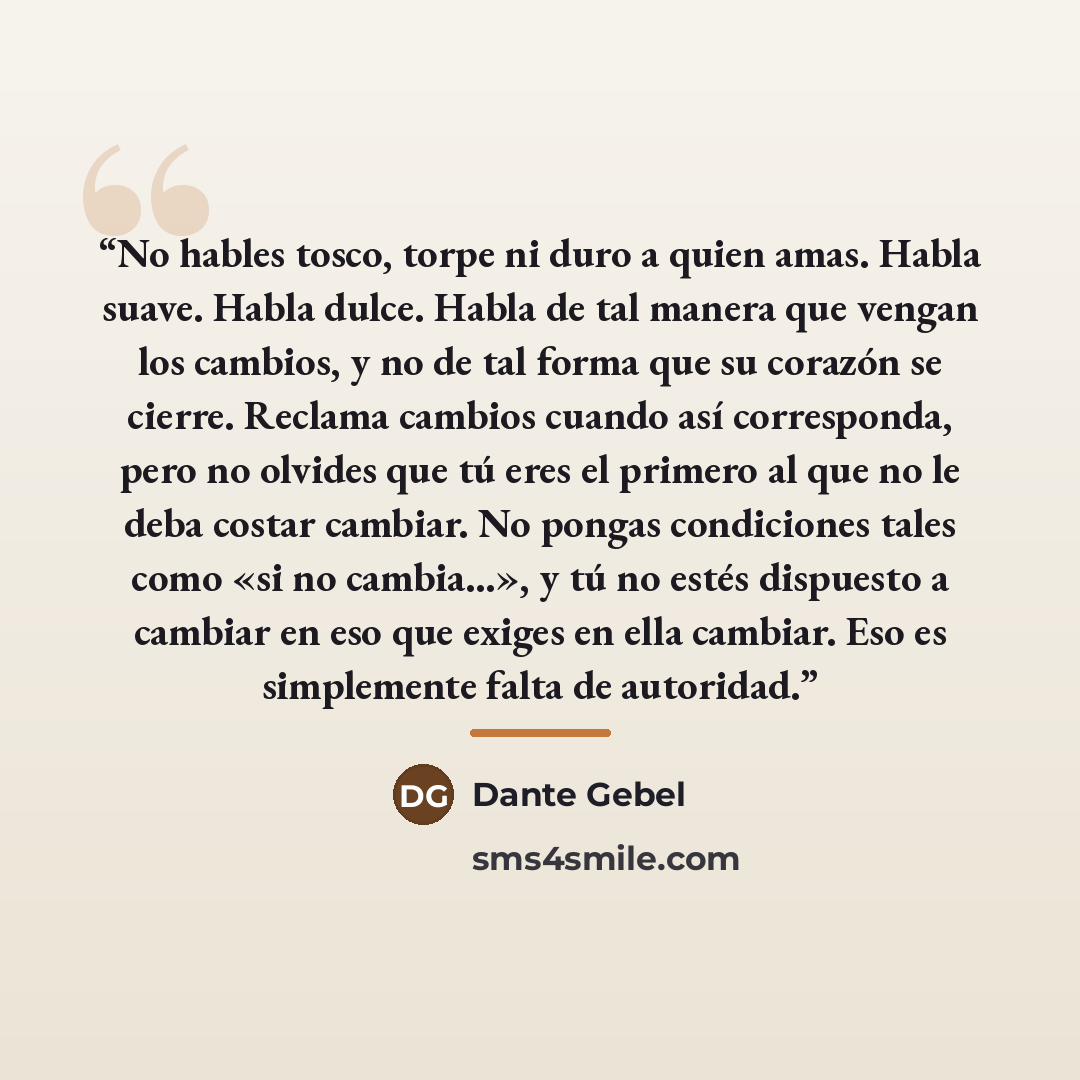 “No hables tosco, torpe ni duro a quien amas. Habla suave. Habla dulce. Habla de tal manera que vengan los cambios, y no de tal forma que su corazón se cierre. Reclama cambios cuando así corresponda, pero no olvides que tú eres el primero al que no le deba costar cambiar. No pongas condiciones…” quote by Dante Gebel