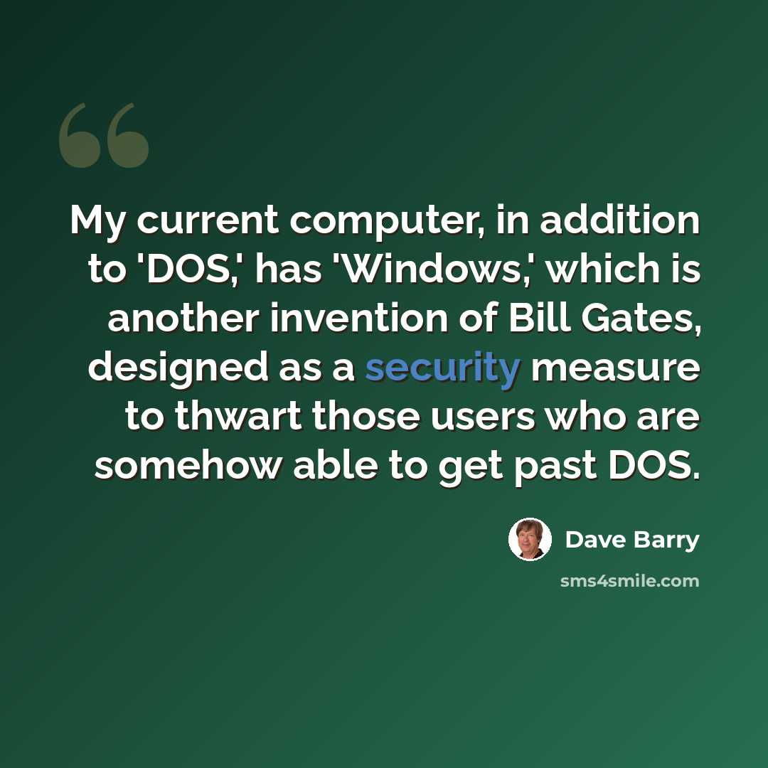 “My current computer, in addition to 'DOS,' has 'Windows,' which is another invention of Bill Gates, designed as a security measure to thwart those users who are somehow able to get past DOS.” quote by Dave Barry