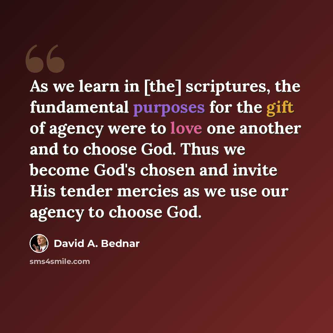 “As we learn in [the] scriptures, the fundamental purposes for the gift of agency were to love one another and to choose God. Thus we become God's chosen and invite His tender mercies as we use our agency to choose God.” quote by David A. Bednar