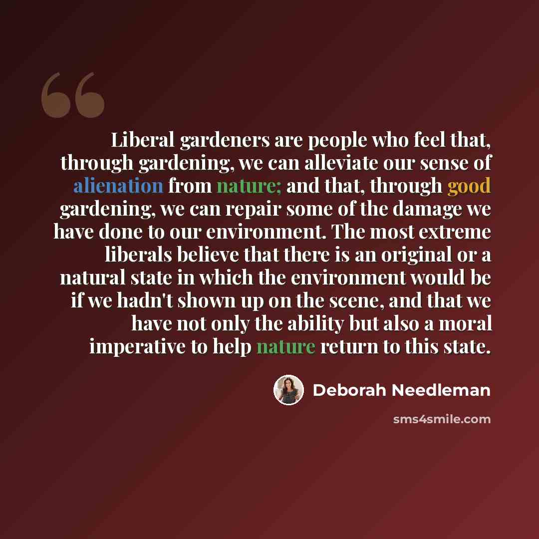 “Liberal gardeners are people who feel that, through gardening, we can alleviate our sense of alienation from nature; and that, through good gardening, we can repair some of the damage we have done to our environment. The most extreme liberals believe that there is an original or a natural state in…” quote by Deborah Needleman