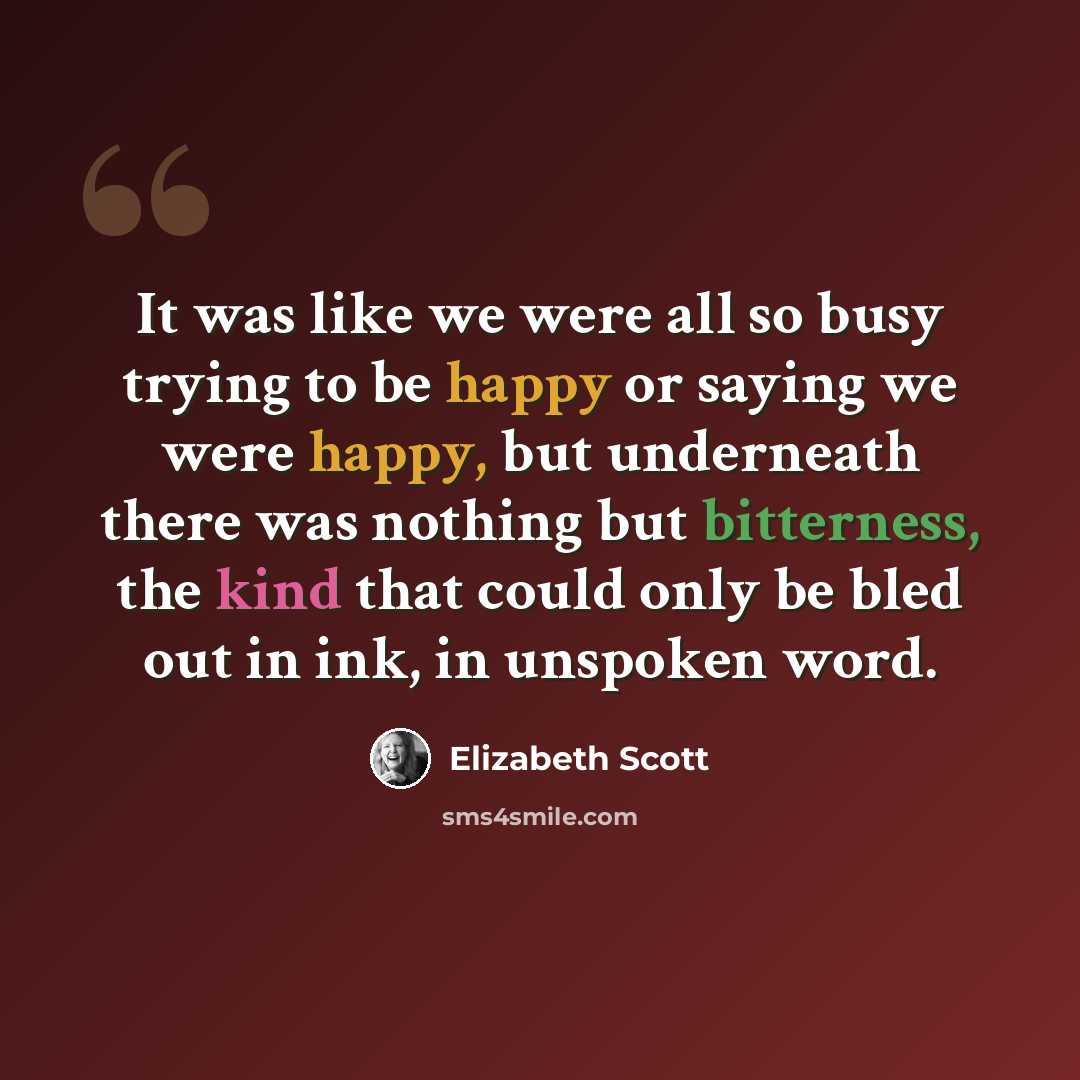 “It was like we were all so busy trying to be happy or saying we were happy, but underneath there was nothing but bitterness, the kind that could only be bled out in ink, in unspoken word.” quote by Elizabeth Scott