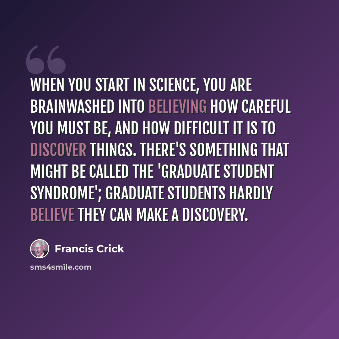 “When you start in science, you are brainwashed into believing how careful you must be, and how difficult it is to discover things. There's something that might be called the 'graduate student syndrome'; graduate students hardly believe they can make a discovery.” quote by Francis Crick