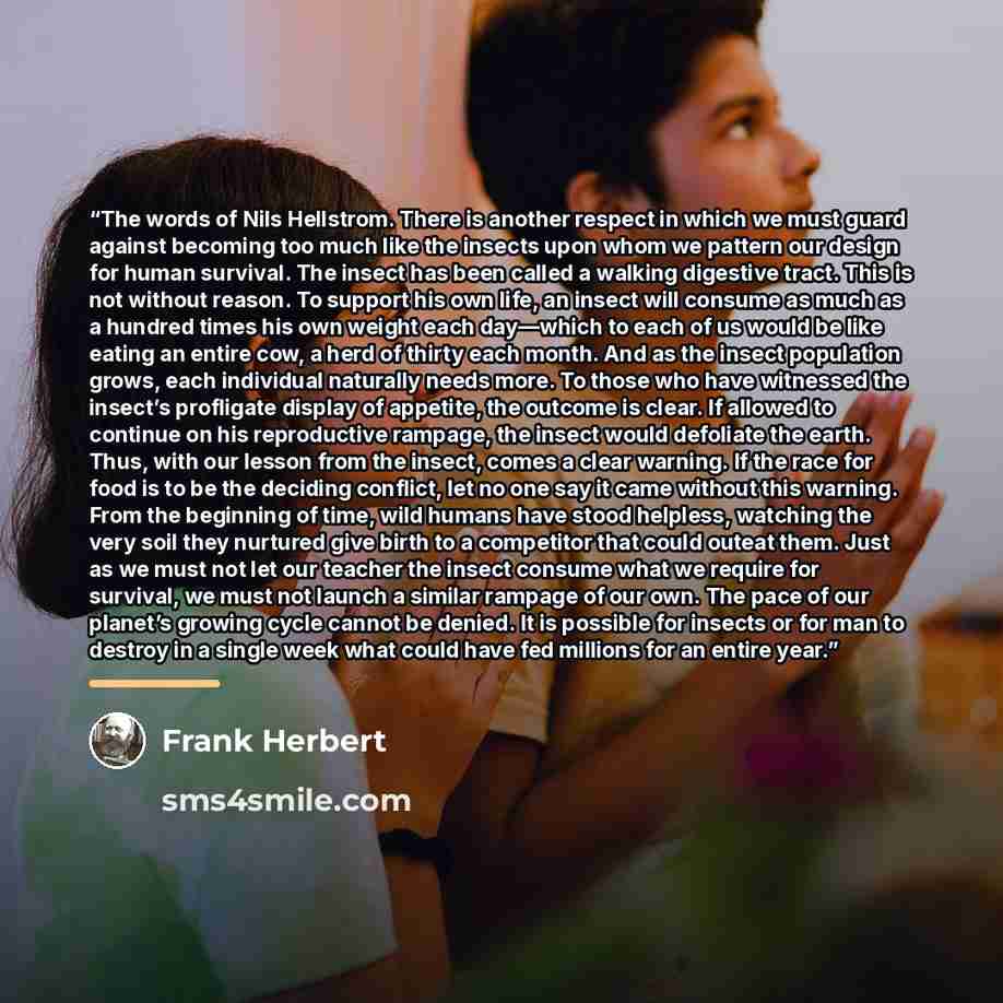 “The words of Nils Hellstrom. There is another respect in which we must guard against becoming too much like the insects upon whom we pattern our design for human survival. The insect has been called a walking digestive tract. This is not without reason. To support his own life, an insect will…” quote by Frank Herbert