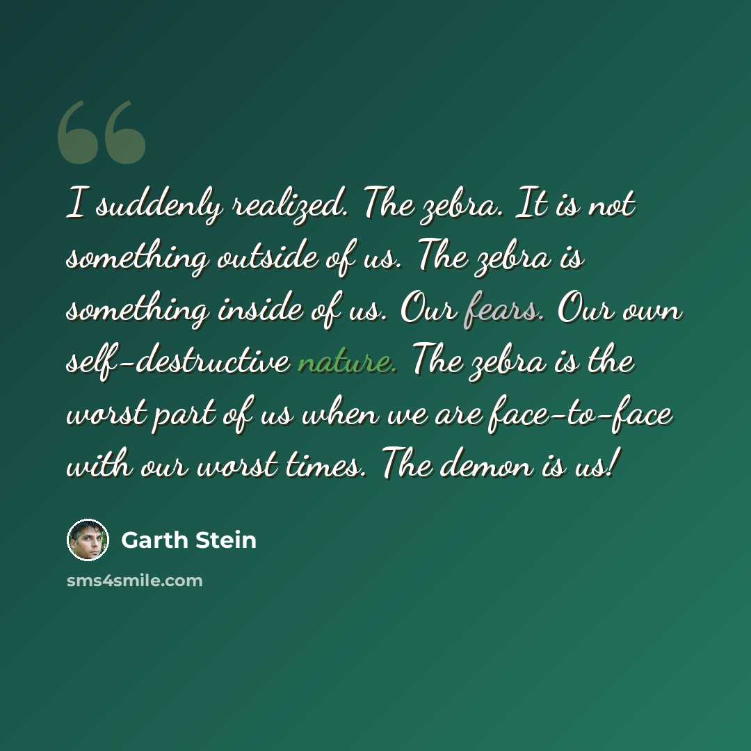 “I suddenly realized. The zebra. It is not something outside of us. The zebra is something inside of us. Our fears. Our own self-destructive nature. The zebra is the worst part of us when we are face-to-face with our worst times. The demon is us!” quote by Garth Stein