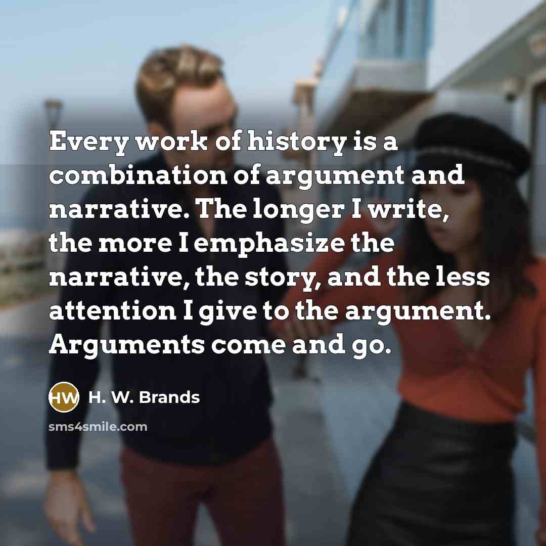 “Every work of history is a combination of argument and narrative. The longer I write, the more I emphasize the narrative, the story, and the less attention I give to the argument. Arguments come and go.” quote by H. W. Brands