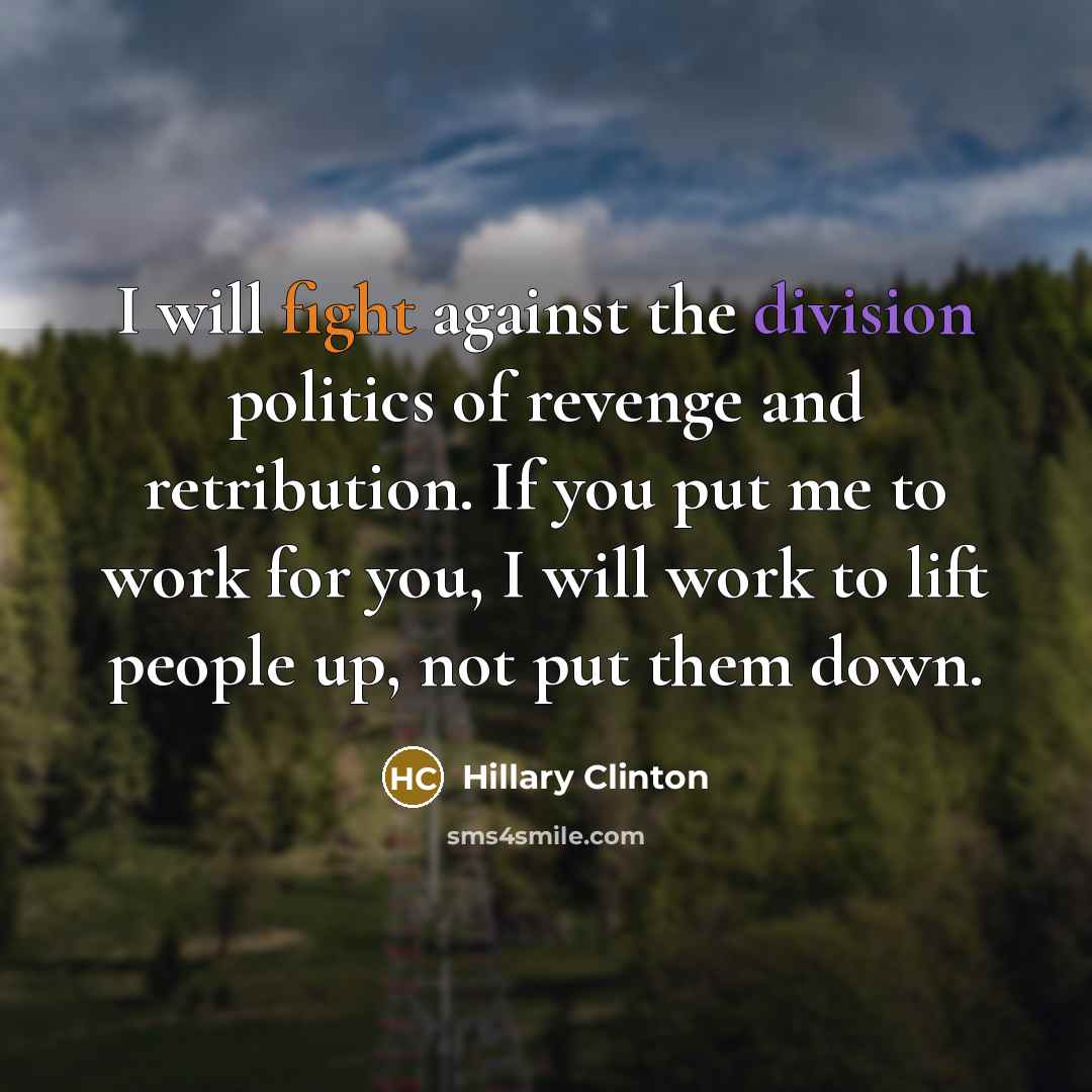 “I will fight against the division politics of revenge and retribution. If you put me to work for you, I will work to lift people up, not put them down.” quote by Hillary Clinton
