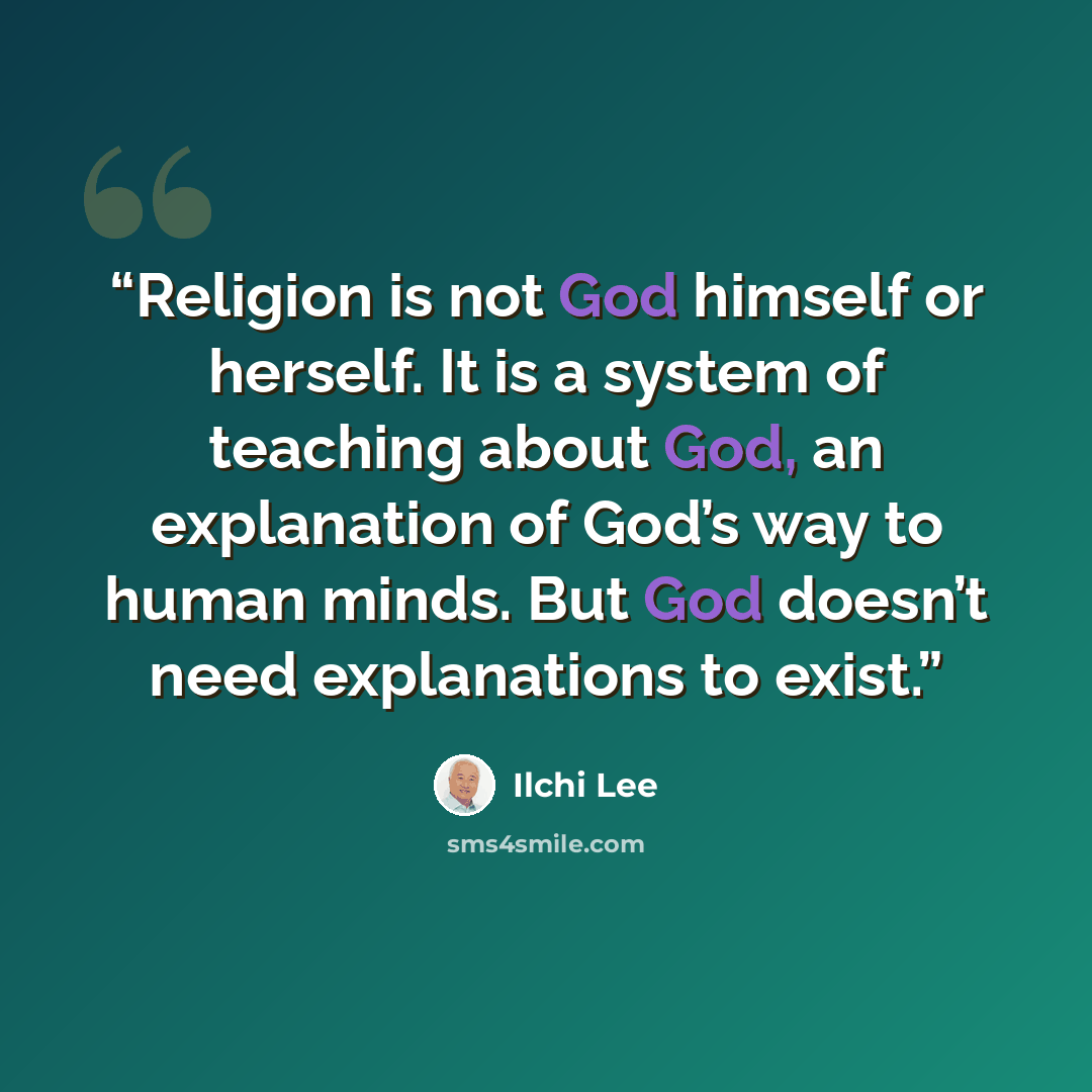 “Religion is not God himself or herself. It is a system of teaching about God, an explanation of God’s way to human minds. But God doesn’t need explanations to exist.” quote by Ilchi Lee