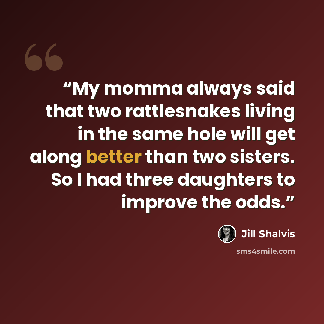 “My momma always said that two rattlesnakes living in the same hole will get along better than two sisters. So I had three daughters to improve the odds.” quote by Jill Shalvis