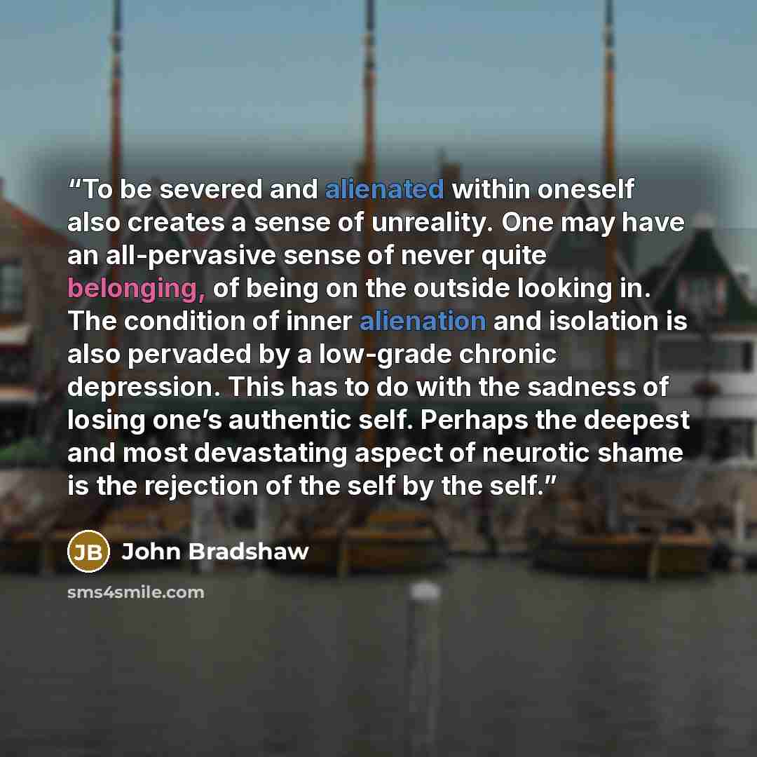 “To be severed and alienated within oneself also creates a sense of unreality. One may have an all-pervasive sense of never quite belonging, of being on the outside looking in. The condition of inner alienation and isolation is also pervaded by a low-grade chronic depression. This has to do with…” quote by John Bradshaw