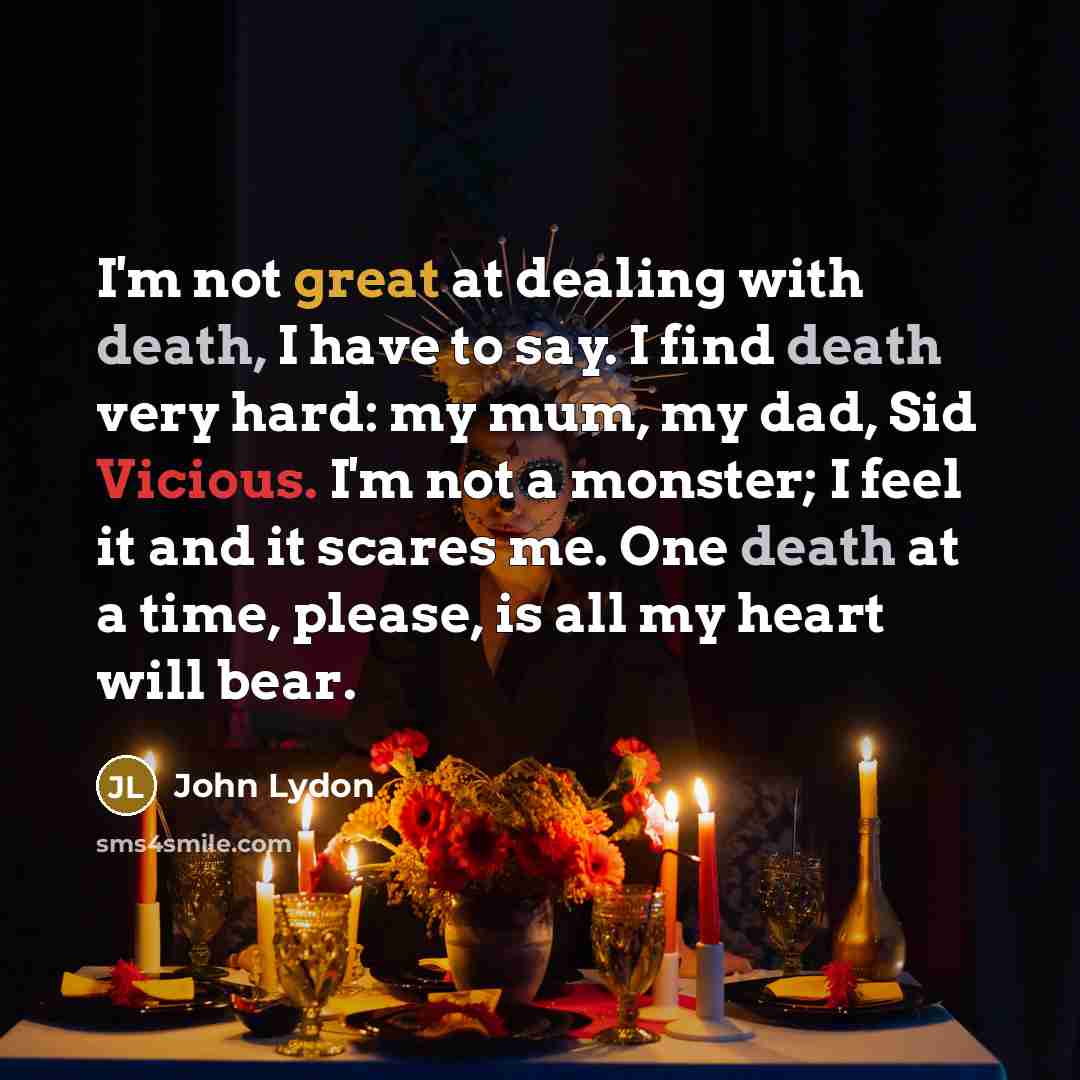 “I'm not great at dealing with death, I have to say. I find death very hard: my mum, my dad, Sid Vicious. I'm not a monster; I feel it and it scares me. One death at a time, please, is all my heart will bear.” quote by John Lydon
