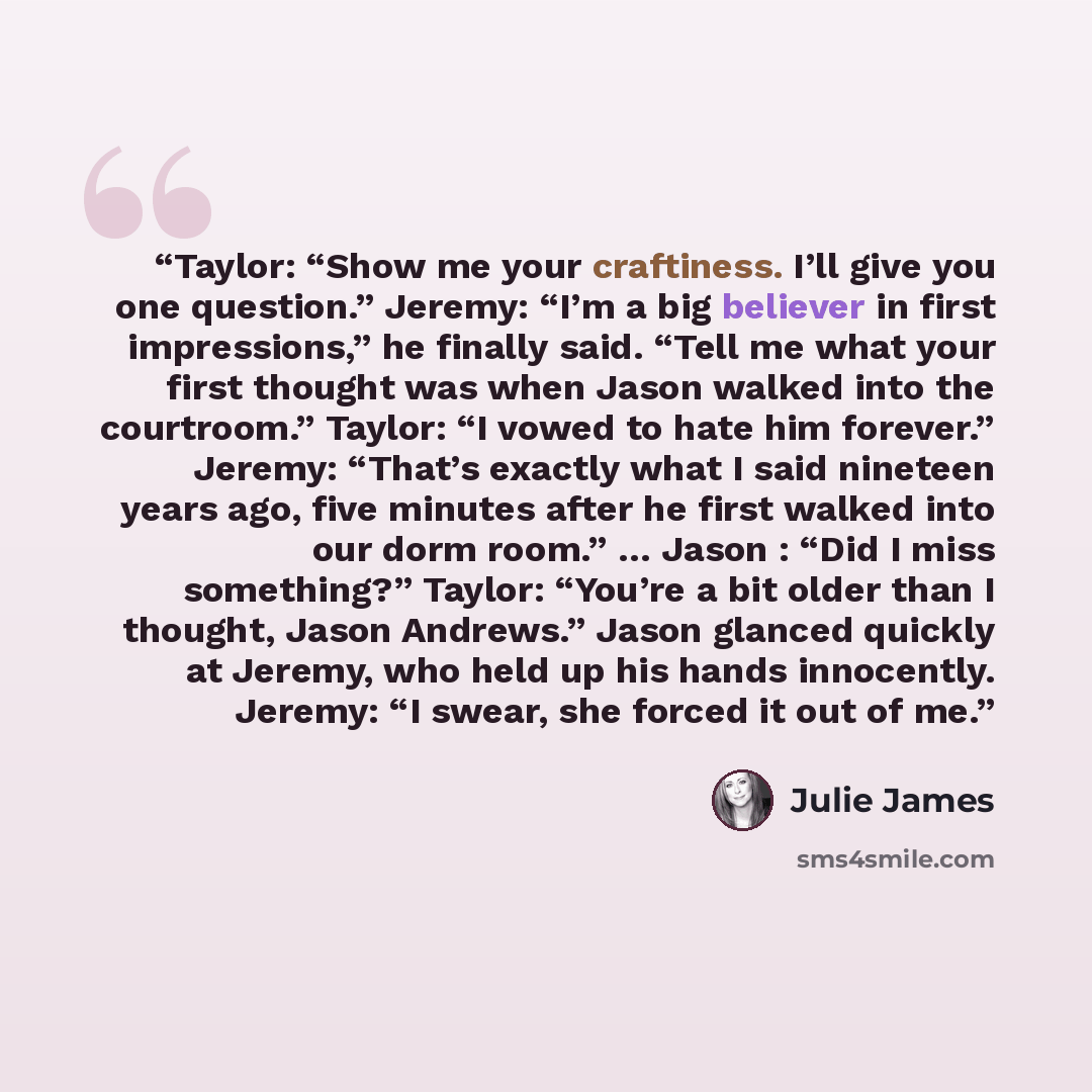 “Taylor: “Show me your craftiness. I’ll give you one question.” Jeremy: “I’m a big believer in first impressions,” he finally said. “Tell me what your first thought was when Jason walked into the courtroom.” Taylor: “I vowed to hate him forever.” Jeremy: “That’s exactly what I said nineteen years…” quote by Julie James