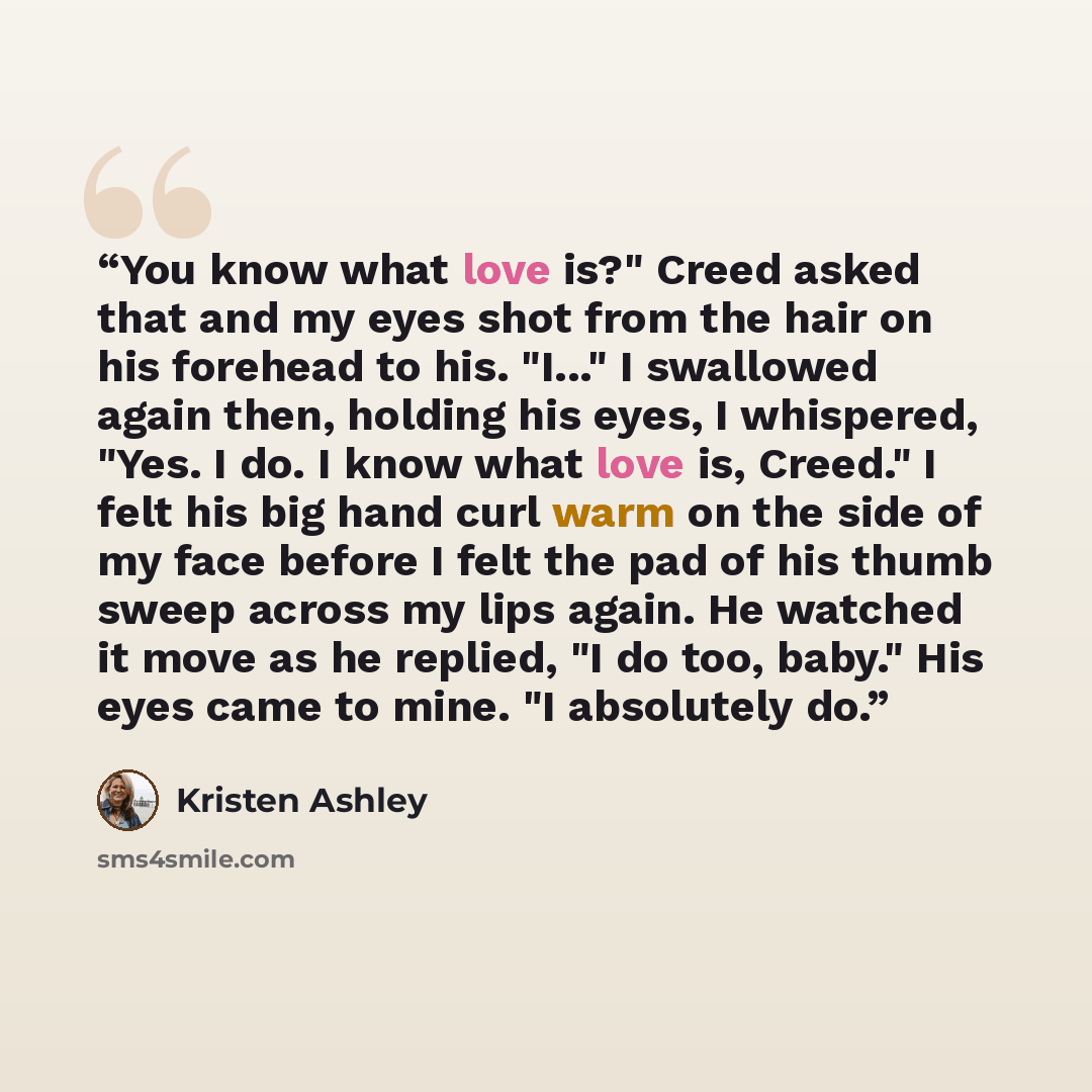 “You know what love is?" Creed asked that and my eyes shot from the hair on his forehead to his. "I..." I swallowed again then, holding his eyes, I whispered, "Yes. I do. I know what love is, Creed." I felt his big hand curl warm on the side of my face before I felt the pad of his thumb sweep…” quote by Kristen Ashley