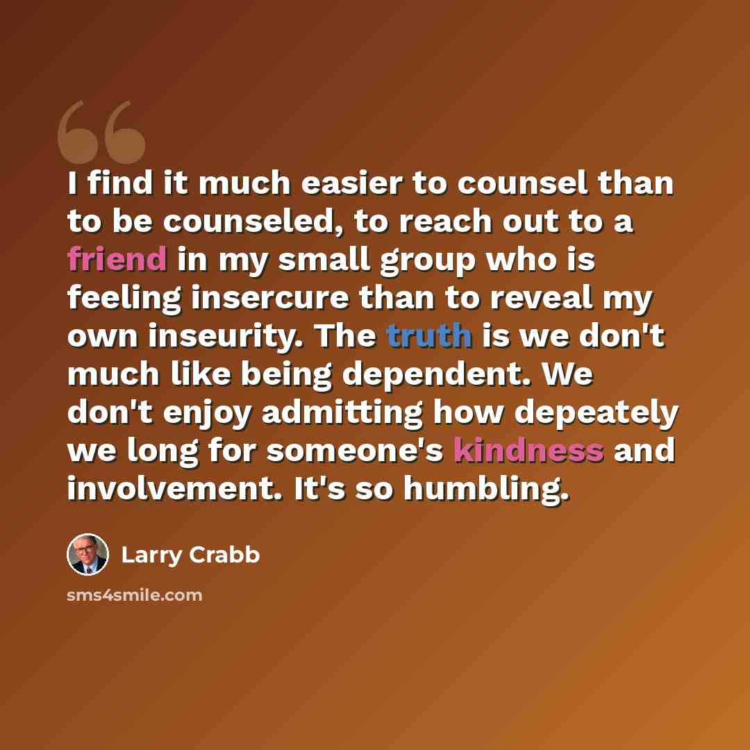 “I find it much easier to counsel than to be counseled, to reach out to a friend in my small group who is feeling insercure than to reveal my own inseurity. The truth is we don't much like being dependent. We don't enjoy admitting how depeately we long for someone's kindness and involvement. It's…” quote by Larry Crabb
