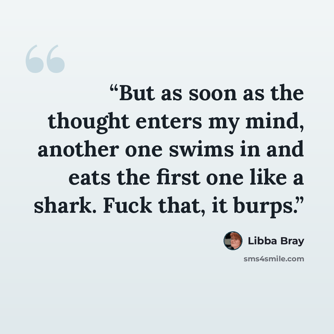 “But as soon as the thought enters my mind, another one swims in and eats the first one like a shark. Fuck that, it burps.” quote by Libba Bray