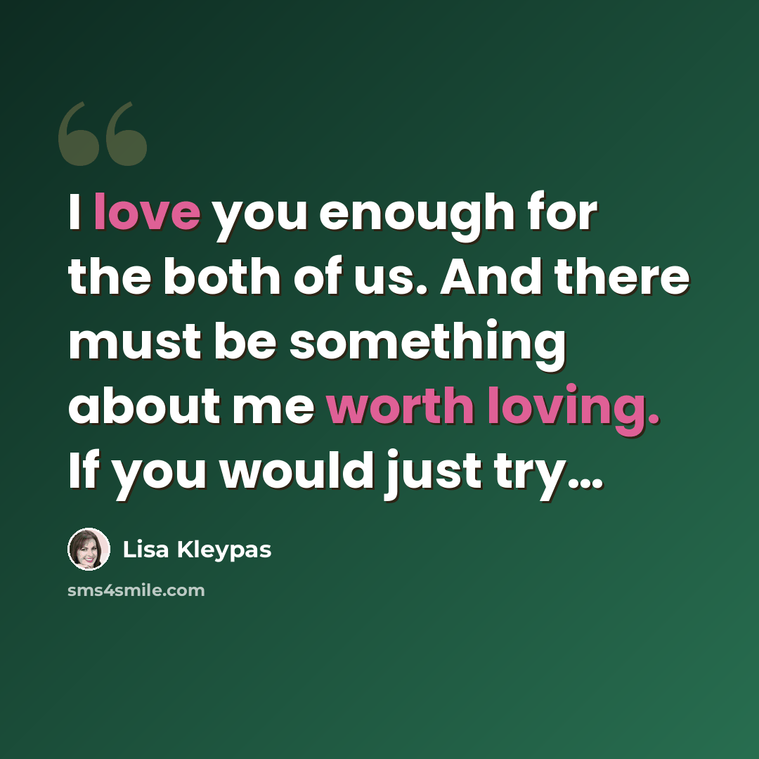 “I love you enough for the both of us. And there must be something about me worth loving. If you would just try…” quote by Lisa Kleypas