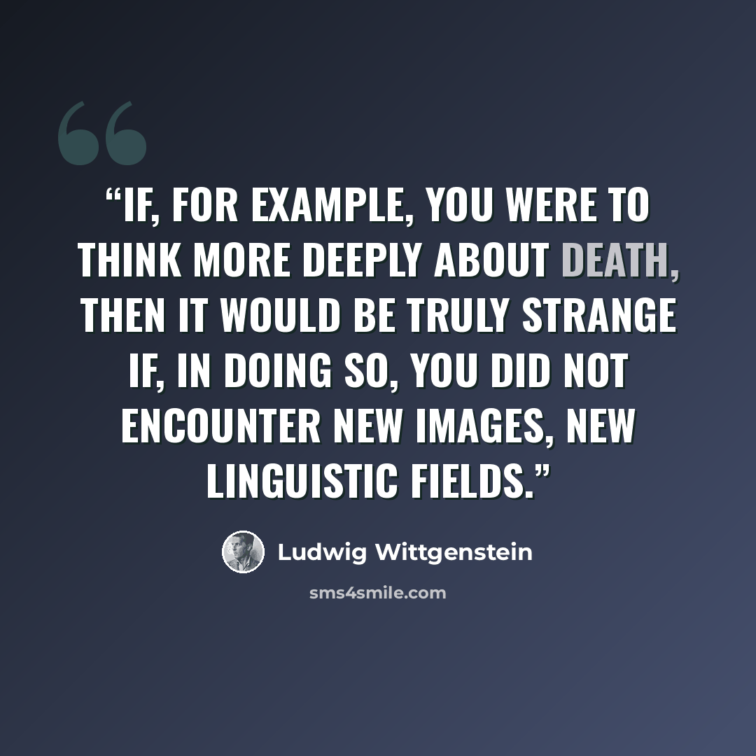 “If, for example, you were to think more deeply about death, then it would be truly strange if, in doing so, you did not encounter new images, new linguistic fields.” quote by Ludwig Wittgenstein