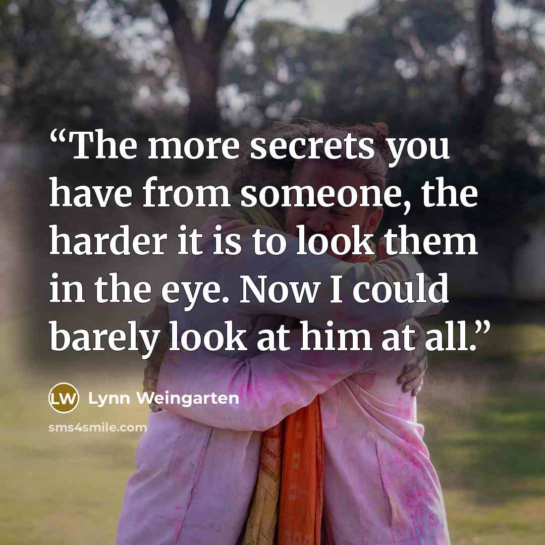 “The more secrets you have from someone, the harder it is to look them in the eye. Now I could barely look at him at all.” quote by Lynn Weingarten