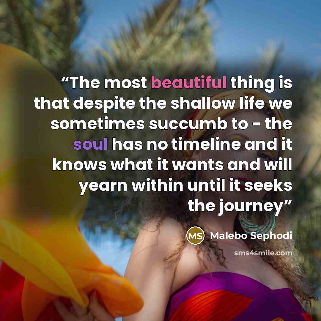 “The most beautiful thing is that despite the shallow life we sometimes succumb to - the soul has no timeline and it knows what it wants and will yearn within until it seeks the journey” quote by Malebo Sephodi