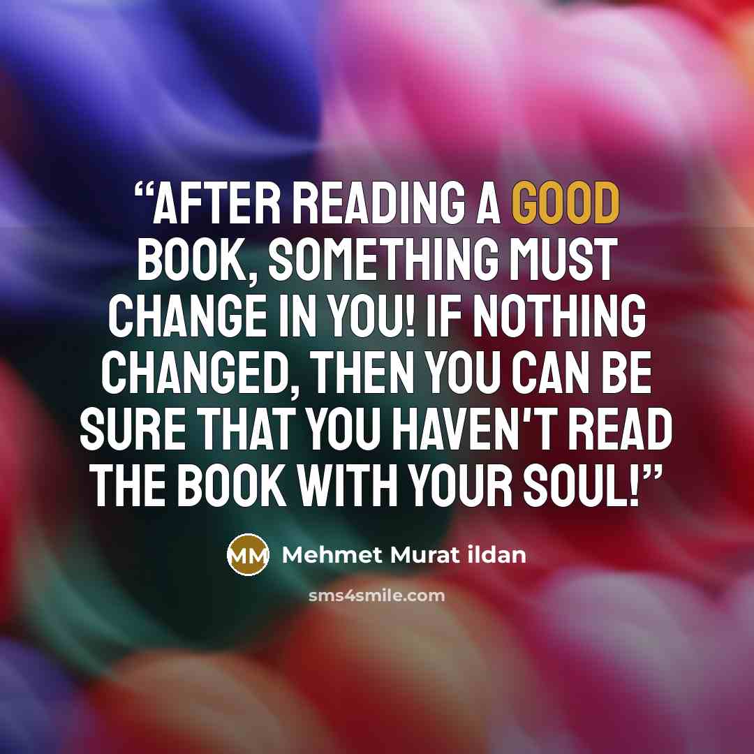 “After reading a good book, something must change in you! If nothing changed, then you can be sure that you haven't read the book with your soul!” quote by Mehmet Murat ildan