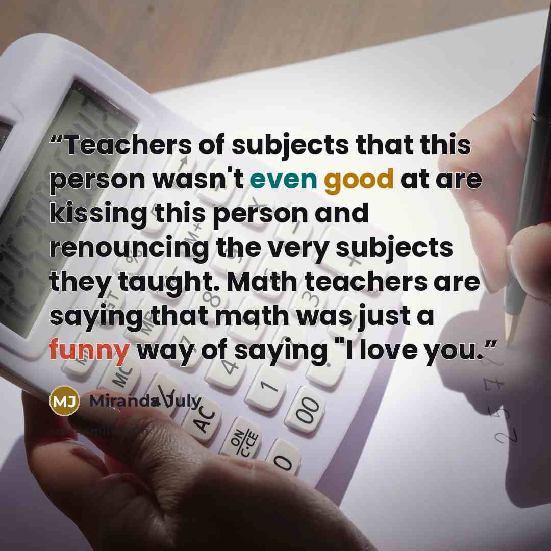 “Teachers of subjects that this person wasn't even good at are kissing this person and renouncing the very subjects they taught. Math teachers are saying that math was just a funny way of saying "I love you.” quote by Miranda July