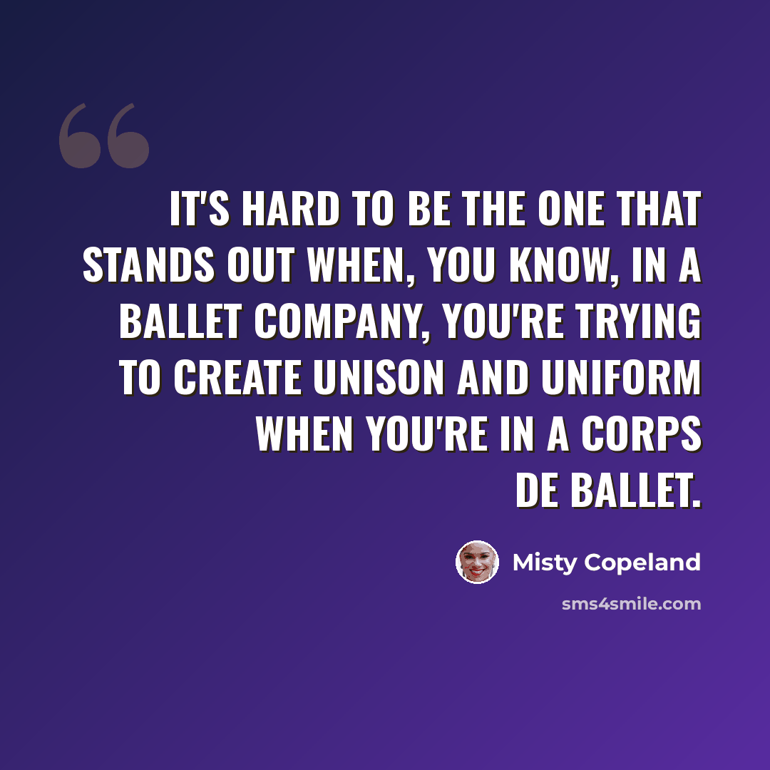 “It's hard to be the one that stands out when, you know, in a ballet company, you're trying to create unison and uniform when you're in a corps de ballet.” quote by Misty Copeland