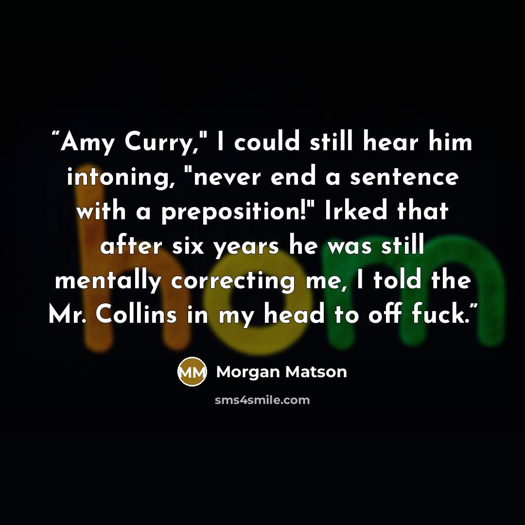 “Amy Curry," I could still hear him intoning, "never end a sentence with a preposition!" Irked that after six years he was still mentally correcting me, I told the Mr. Collins in my head to off fuck.” quote by Morgan Matson