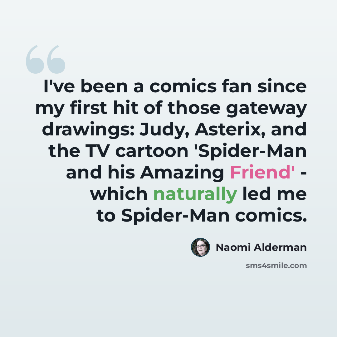 “I've been a comics fan since my first hit of those gateway drawings: Judy, Asterix, and the TV cartoon 'Spider-Man and his Amazing Friend' - which naturally led me to Spider-Man comics.” quote by Naomi Alderman