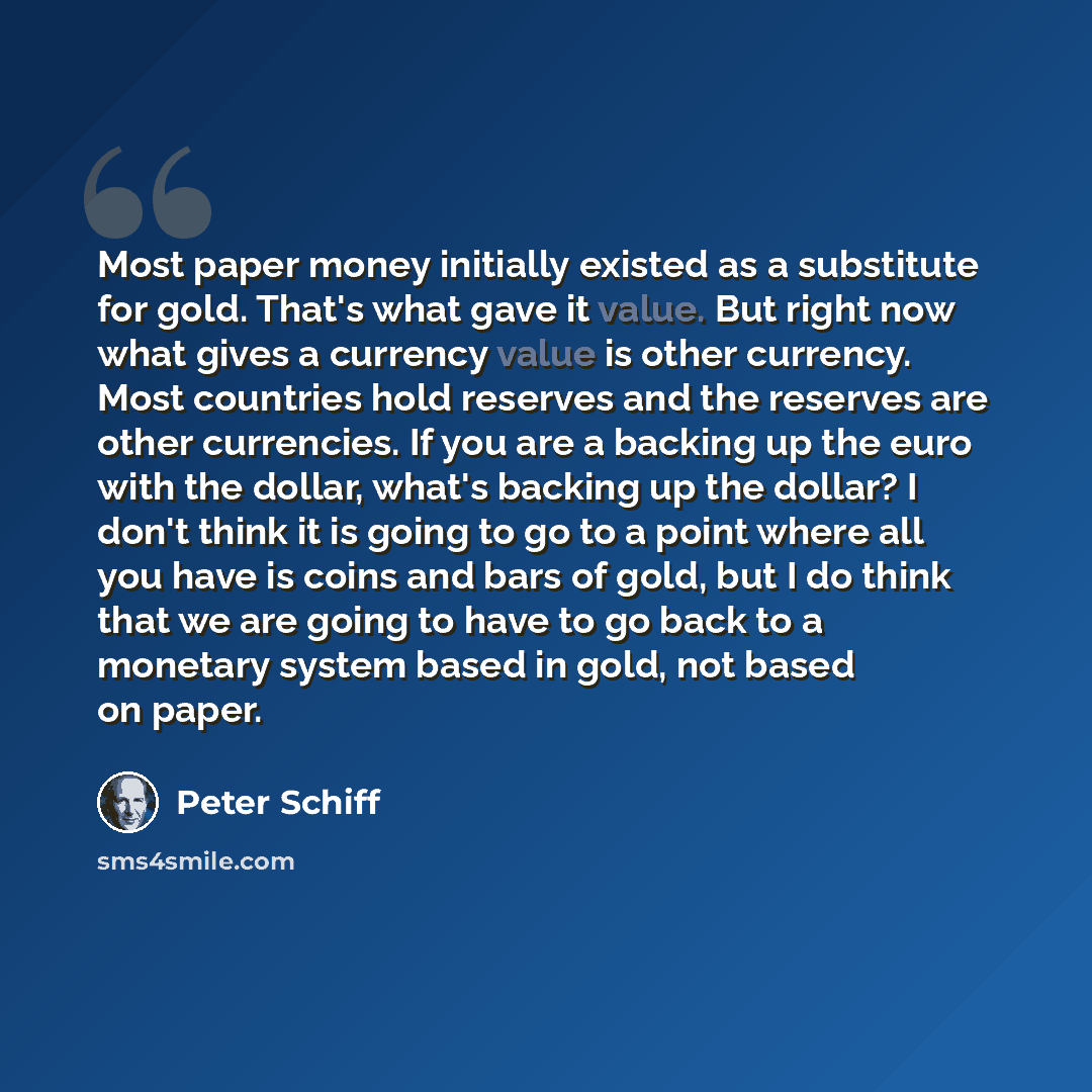 “Most paper money initially existed as a substitute for gold. That's what gave it value. But right now what gives a currency value is other currency. Most countries hold reserves and the reserves are other currencies. If you are a backing up the euro with the dollar, what's backing up the dollar? I…” quote by Peter Schiff