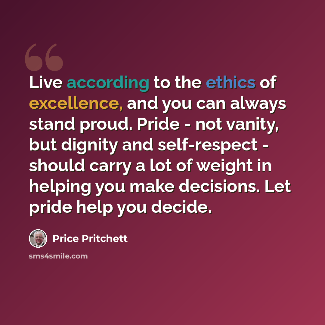 “Live according to the ethics of excellence, and you can always stand proud. Pride - not vanity, but dignity and self-respect - should carry a lot of weight in helping you make decisions. Let pride help you decide.” quote by Price Pritchett