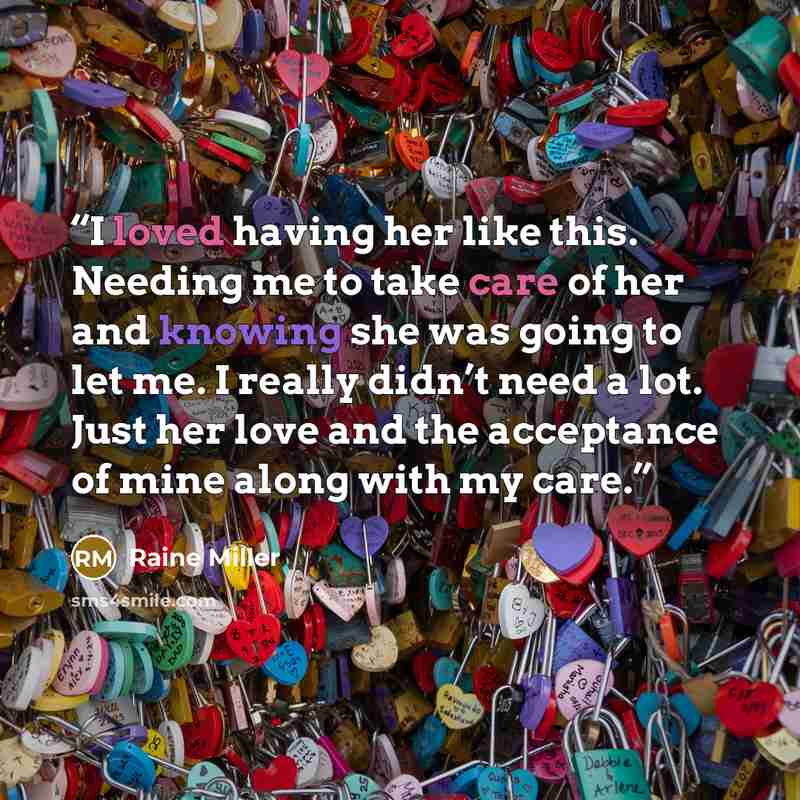 “I loved having her like this. Needing me to take care of her and knowing she was going to let me. I really didn’t need a lot. Just her love and the acceptance of mine along with my care.” quote by Raine Miller