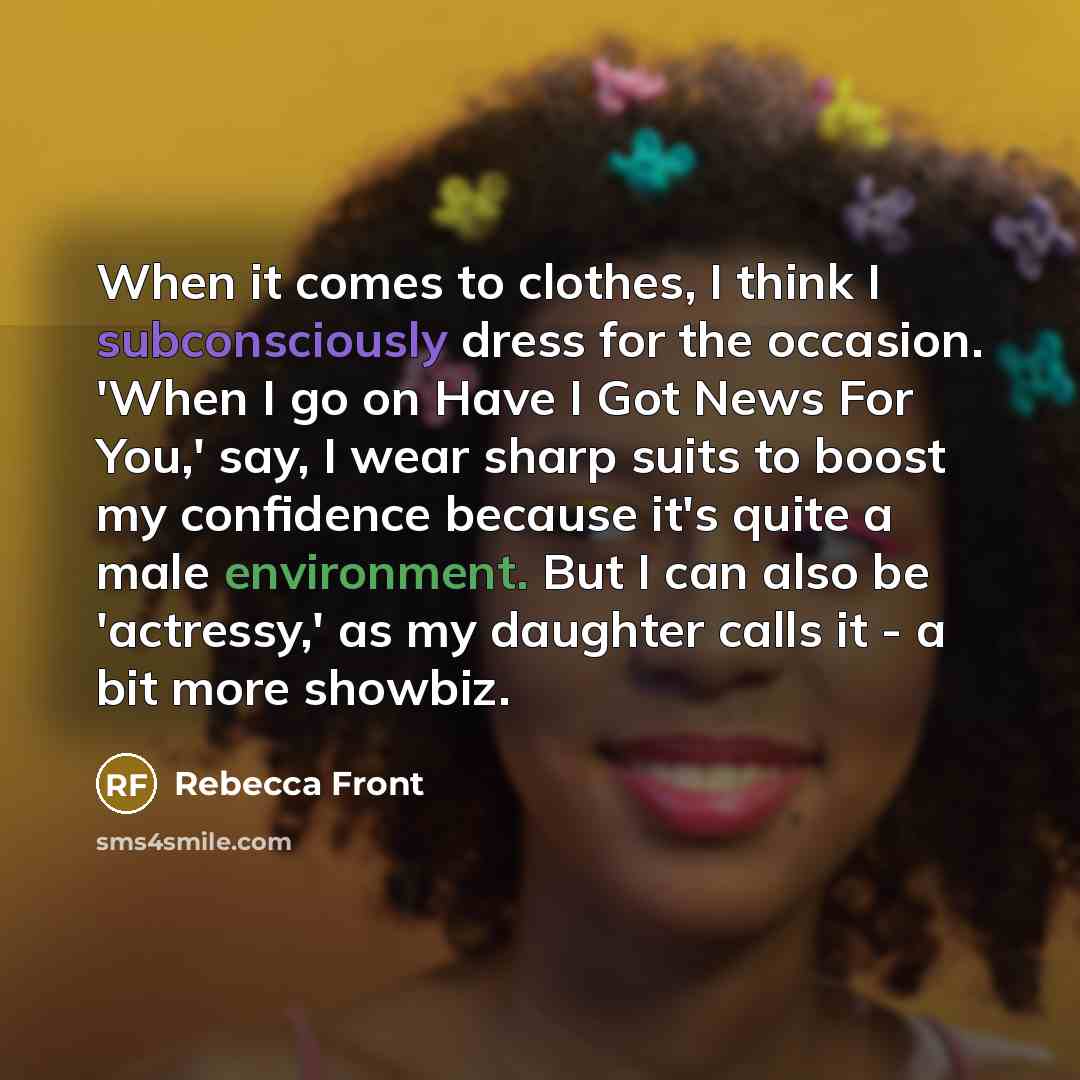 “When it comes to clothes, I think I subconsciously dress for the occasion. 'When I go on Have I Got News For You,' say, I wear sharp suits to boost my confidence because it's quite a male environment. But I can also be 'actressy,' as my daughter calls it - a bit more showbiz.” quote by Rebecca Front