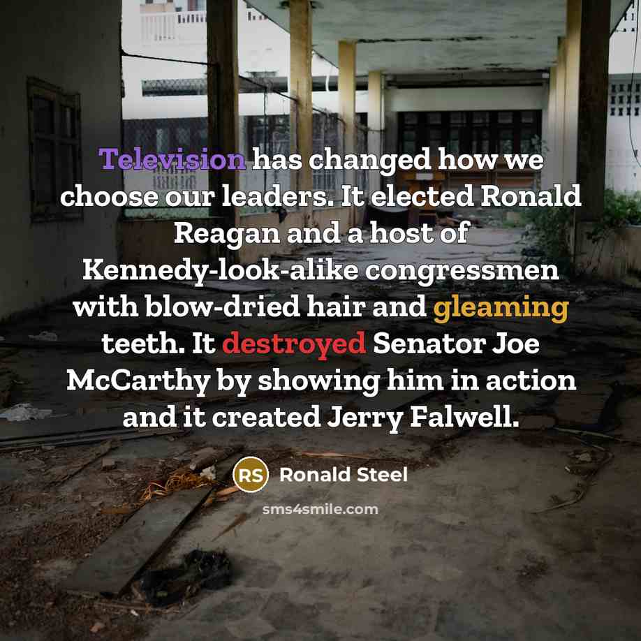 “Television has changed how we choose our leaders. It elected Ronald Reagan and a host of Kennedy-look-alike congressmen with blow-dried hair and gleaming teeth. It destroyed Senator Joe McCarthy by showing him in action and it created Jerry Falwell.” quote by Ronald Steel