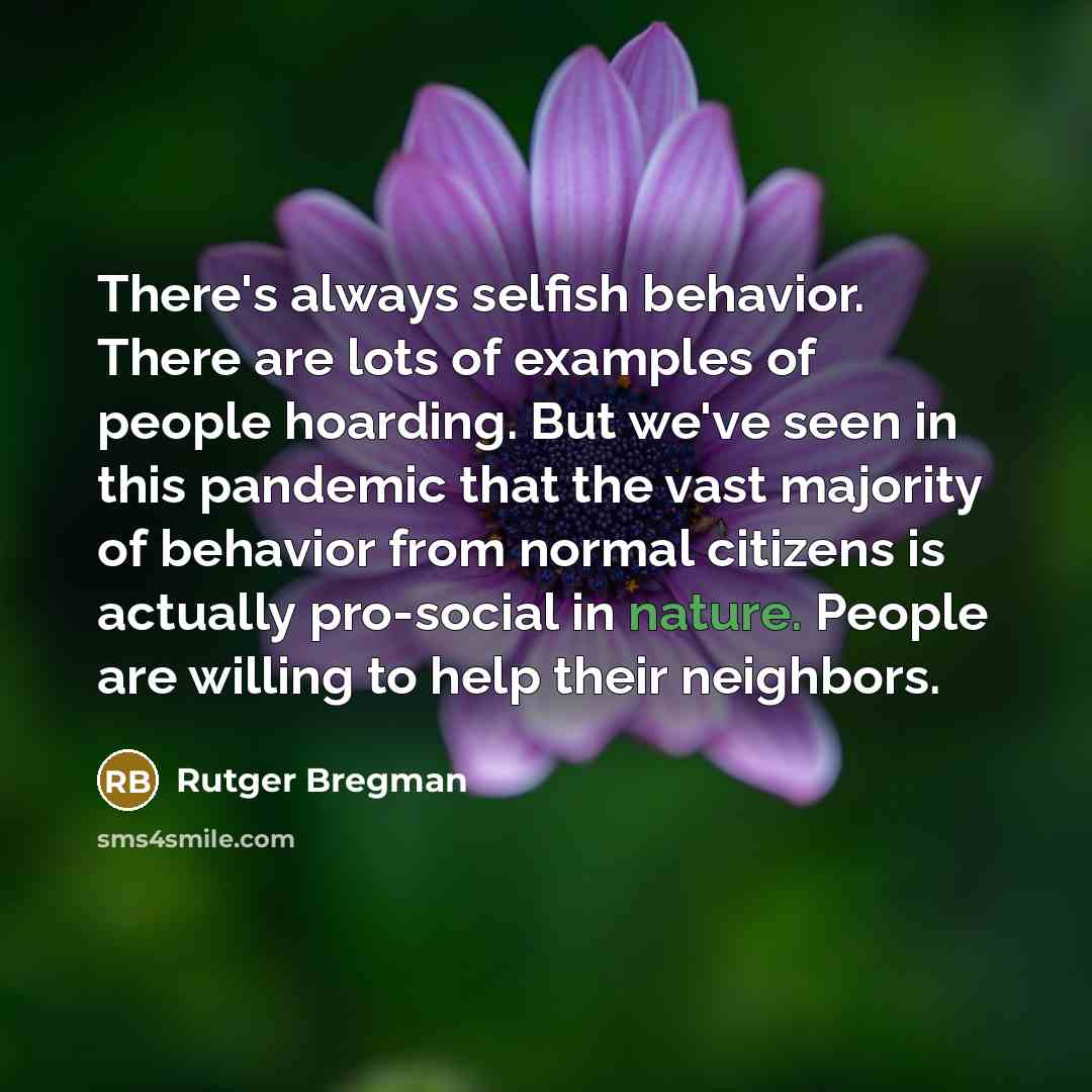 “There's always selfish behavior. There are lots of examples of people hoarding. But we've seen in this pandemic that the vast majority of behavior from normal citizens is actually pro-social in nature. People are willing to help their neighbors.” quote by Rutger Bregman