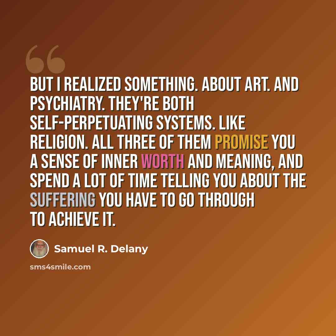 “But I realized something. About art. And psychiatry. They're both self-perpetuating systems. Like religion. All three of them promise you a sense of inner worth and meaning, and spend a lot of time telling you about the suffering you have to go through to achieve it.” quote by Samuel R. Delany